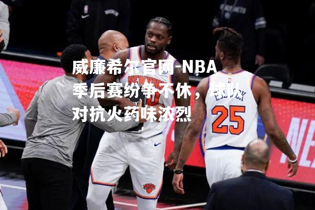 威廉希尔官网-NBA季后赛纷争不休，球队对抗火药味浓烈