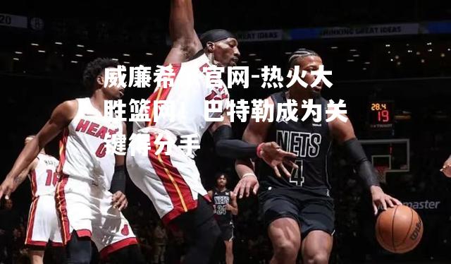 热火大胜篮网！巴特勒成为关键得分手